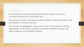 ,3) Assessment-
It is the process of determining the potential for the pest to reach an
economic threshold or an intolerable level .
Forecasting can help to determine weather conditions will be favorable for the
development of deseases and pest.
For example , by plugging in values (such as the no. Of rainy days and the
temperature for those days ), growers can predict outbreak and spray only
when conditions are favorable for disease.
 