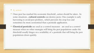 • 4), action-
• Once pest has reached the economic threshold , action should be taken . In
some situations , cultural controls can destroy pests. One example is early
harvesting to avoid pest problem , which prevents the crop loss and
sometimes be more economical than a pesticide application.
• Chemical pesticide are used as a control measures are used as a control
measure when no other strategies will bring the pest populations under the
threshold usually hinges on a availablity of a pesticide that will bring the pest
populations down quickly.
 