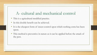 A- cultural and mechanical control
• This is a agricultural modified practice.
• In this double benefit can be achieved.
• It is the cheapest form of insect control upon which nothing extra has been
spent.
• This method is preventive in nature as it can be applied before the attack of
the pest.
 