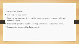2) screen and barriers-
• Can keep out large insects.
• Cutworm are prevented from reaching young transplants by using cardboard
and metal collars.
• Sticky bands placed on tree trunk to trap cankerworns and elm leaf beetle.
• Copper strips also are offered as a control.
 