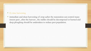 • E) time harvesting
• immediate and clean harvesting of crop aafter the maturation can control many
insects pest , after the harvest , the stables should be decomposed or burned and
deep ploughing should be undertaken to reduce pest population.
 
