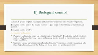 B) Biological control
Almost all species of plant feeding insect has another insect that is its predator or parasite.
Biological control utilizes the natural enemies of pest insect to keep their populations under
control.
Biological control involves –
A- predator and parasite:
• Predatpry and parasite insect are often termed as ‘beneficials’. Beneficials’ include predators
such as lady beetle , lacewing , wasps and praying mantis as well as parasite include certain
wasps And flies.
• Cultivator should learn to recognise beneficial insects. The use non selective insecticide kills
these helpful insects. Avoid the Killing of those insect is a good prescription.
 