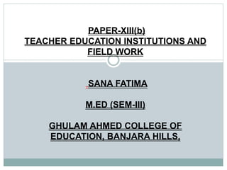 PAPER-XIII(b)
TEACHER EDUCATION INSTITUTIONS AND
FIELD WORK
SANA FATIMA
M.ED (SEM-III)
GHULAM AHMED COLLEGE OF
EDUCATION, BANJARA HILLS,