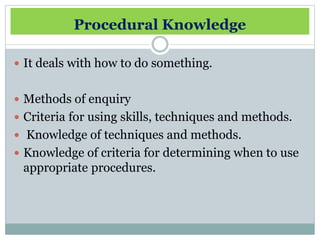 Procedural Knowledge
It deals with how to do something.
Methods of enquiry
Criteria for using skills, techniques and methods.
Knowledge of techniques and methods.
Knowledge of criteria for determining when to use
appropriate procedures.