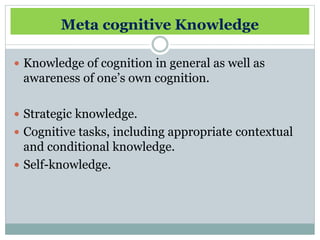 Meta cognitive Knowledge
Knowledge of cognition in general as well as
awareness of one’s own cognition.
Strategic knowledge.
Cognitive tasks, including appropriate contextual
and conditional knowledge.
Self-knowledge.