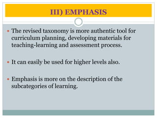 III) EMPHASIS
The revised taxonomy is more authentic tool for
curriculum planning, developing materials for
teaching-learning and assessment process.
It can easily be used for higher levels also.
Emphasis is more on the description of the
subcategories of learning.