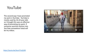 YouTube
The second way I have promoted
my work is YouTube. YouTube is
mostly used by 16-24 year olds
so I thought this was an effective
way of promoting my work. If
someone searches fashion into
YouTube somewhere listed will
be my videos.
https://youtu.be/3esnT7uQ1D0
 
