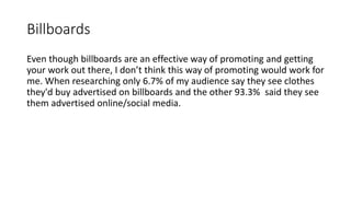 Billboards
Even though billboards are an effective way of promoting and getting
your work out there, I don’t think this way of promoting would work for
me. When researching only 6.7% of my audience say they see clothes
they'd buy advertised on billboards and the other 93.3% said they see
them advertised online/social media.
 