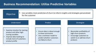Business Recommendation: Utilize Predictive Variables
Understand Predict Strategize
18
• Examine intuition for starting
product and other high-
scoring variables
• Improve data tracking to
include more of customers
product profile
• Ensure data is robust enough
to draw conclusions
• Use a nonlinear model to
predict whether customers
are likely to churn
• Reconsider profitability of
high-churn products
• Encourage customers to
switch to or add low-churn
products
Objective
§ Use variables most predictive of churn to inform insights and strategies personalized
for the customer
 