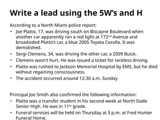 According to a North Miami police report:
• Joe Platto, 17, was driving south on Biscayne Boulevard when
another car apparently ran a red light at 172nd
Avenue and
broadsided Platto’s car, a blue 2005 Toyota Corolla. It was
demolished.
• Sergi Clemens, 34, was driving the other car, a 2009 Buick.
• Clemens wasn’t hurt. He was issued a ticket for reckless driving.
• Platto was rushed to Jackson Memorial Hospital by EMS, but he died
without regaining consciousness.
• The accident occurred around 12:30 a.m. Sunday
Principal Joe Smith also confirmed the following information:
• Platto was a transfer student in his second week at North Dade
Senior High. He was in 11th
grade.
• Funeral services will be held on Thursday at 3 p.m. at Fred Hunter
Funeral Home.
Write a lead using the 5W’s and H
 