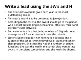 • The Principal’s Award is given each year to the most
outstanding senior.
• This year’s award is to be presented to Janie Jordan.
• According to the criteria, the award should go to the person
who is most outstanding in scholarship, athletics, music and
extracurricular activities.
• Some students think that Janie, who has a 2.5 grade point
average on a 4.0 scale, does not meet the criteria.
• Other students support her nomination because she is
captain of the school’s winning volleyball team and senior
class president. She sings the National Anthem at school
functions. She was the lead in the school play, won a state
award in thespians competition, and she leads the chorus.
Write a lead using the 5W’s and H
 