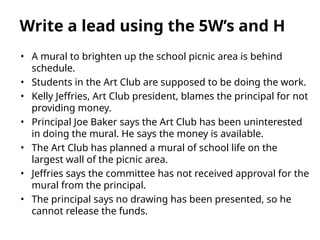 • A mural to brighten up the school picnic area is behind
schedule.
• Students in the Art Club are supposed to be doing the work.
• Kelly Jeffries, Art Club president, blames the principal for not
providing money.
• Principal Joe Baker says the Art Club has been uninterested
in doing the mural. He says the money is available.
• The Art Club has planned a mural of school life on the
largest wall of the picnic area.
• Jeffries says the committee has not received approval for the
mural from the principal.
• The principal says no drawing has been presented, so he
cannot release the funds.
Write a lead using the 5W’s and H
 