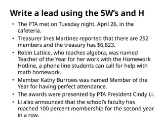 • The PTA met on Tuesday night, April 26, in the
cafeteria.
• Treasurer Ines Martinez reported that there are 252
members and the treasury has $6,823.
• Robin Lattice, who teaches algebra, was named
Teacher of the Year for her work with the Homework
Hotline, a phone line students can call for help with
math homework.
• Member Kathy Burrows was named Member of the
Year for having perfect attendance.
• The awards were presented by PTA President Cindy Li.
• Li also announced that the school’s faculty has
reached 100 percent membership for the second year
in a row.
Write a lead using the 5W’s and H
 