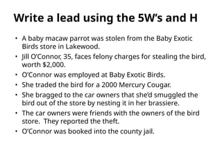 • A baby macaw parrot was stolen from the Baby Exotic
Birds store in Lakewood.
• Jill O’Connor, 35, faces felony charges for stealing the bird,
worth $2,000.
• O’Connor was employed at Baby Exotic Birds.
• She traded the bird for a 2000 Mercury Cougar.
• She bragged to the car owners that she’d smuggled the
bird out of the store by nesting it in her brassiere.
• The car owners were friends with the owners of the bird
store. They reported the theft.
• O’Connor was booked into the county jail.
Write a lead using the 5W’s and H
 