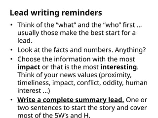• Think of the “what” and the “who” first …
usually those make the best start for a
lead.
• Look at the facts and numbers. Anything?
• Choose the information with the most
impact or that is the most interesting.
Think of your news values (proximity,
timeliness, impact, conflict, oddity, human
interest …)
• Write a complete summary lead. One or
two sentences to start the story and cover
most of the 5W’s and H.
Lead writing reminders
 