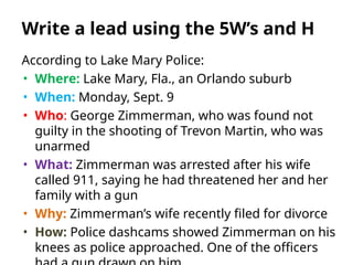 According to Lake Mary Police:
• Where: Lake Mary, Fla., an Orlando suburb
• When: Monday, Sept. 9
• Who: George Zimmerman, who was found not
guilty in the shooting of Trevon Martin, who was
unarmed
• What: Zimmerman was arrested after his wife
called 911, saying he had threatened her and her
family with a gun
• Why: Zimmerman’s wife recently filed for divorce
• How: Police dashcams showed Zimmerman on his
knees as police approached. One of the officers
Write a lead using the 5W’s and H
 
