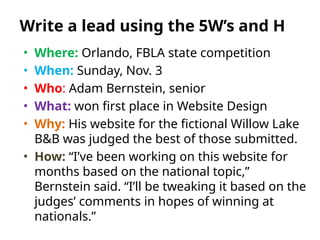 • Where: Orlando, FBLA state competition
• When: Sunday, Nov. 3
• Who: Adam Bernstein, senior
• What: won first place in Website Design
• Why: His website for the fictional Willow Lake
B&B was judged the best of those submitted.
• How: “I’ve been working on this website for
months based on the national topic,”
Bernstein said. “I’ll be tweaking it based on the
judges’ comments in hopes of winning at
nationals.”
Write a lead using the 5W’s and H
 