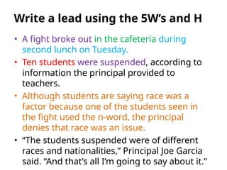 • A fight broke out in the cafeteria during
second lunch on Tuesday.
• Ten students were suspended, according to
information the principal provided to
teachers.
• Although students are saying race was a
factor because one of the students seen in
the fight used the n-word, the principal
denies that race was an issue.
• “The students suspended were of different
races and nationalities,” Principal Joe Garcia
said. “And that’s all I’m going to say about it.”
Write a lead using the 5W’s and H
 