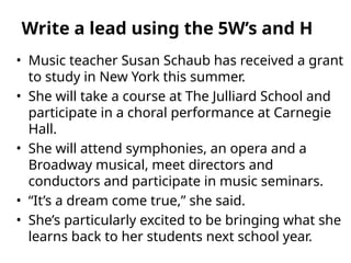 • Music teacher Susan Schaub has received a grant
to study in New York this summer.
• She will take a course at The Julliard School and
participate in a choral performance at Carnegie
Hall.
• She will attend symphonies, an opera and a
Broadway musical, meet directors and
conductors and participate in music seminars.
• “It’s a dream come true,” she said.
• She’s particularly excited to be bringing what she
learns back to her students next school year.
Write a lead using the 5W’s and H
 