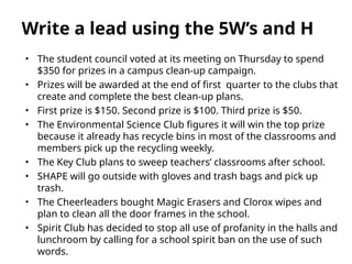 • The student council voted at its meeting on Thursday to spend
$350 for prizes in a campus clean-up campaign.
• Prizes will be awarded at the end of first quarter to the clubs that
create and complete the best clean-up plans.
• First prize is $150. Second prize is $100. Third prize is $50.
• The Environmental Science Club figures it will win the top prize
because it already has recycle bins in most of the classrooms and
members pick up the recycling weekly.
• The Key Club plans to sweep teachers’ classrooms after school.
• SHAPE will go outside with gloves and trash bags and pick up
trash.
• The Cheerleaders bought Magic Erasers and Clorox wipes and
plan to clean all the door frames in the school.
• Spirit Club has decided to stop all use of profanity in the halls and
lunchroom by calling for a school spirit ban on the use of such
words.
Write a lead using the 5W’s and H
 