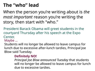 President Barack Obama will greet students in the
courtyard Thursday after his speech at the Expo
Center.
When the person you’re writing about is the
most important reason you’re writing the
story, then start with “who.”
The “who” lead
Definitely NO!
Principal Joe Blow announced Tuesday that students
will no longer be allowed to leave campus for lunch
due to excessive tardies.
Maybe …
Students will no longer be allowed to leave campus for
lunch due to excessive after-lunch tardies, Principal Joe
Blow said Tuesday.
 
