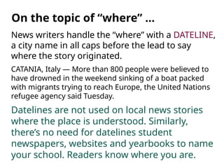 News writers handle the “where” with a DATELINE,
a city name in all caps before the lead to say
where the story originated.
CATANIA, Italy — More than 800 people were believed to
have drowned in the weekend sinking of a boat packed
with migrants trying to reach Europe, the United Nations
refugee agency said Tuesday.
Datelines are not used on local news stories
where the place is understood. Similarly,
there’s no need for datelines student
newspapers, websites and yearbooks to name
your school. Readers know where you are.
On the topic of “where” …
 