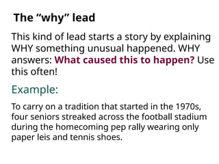 This kind of lead starts a story by explaining
WHY something unusual happened. WHY
answers: What caused this to happen? Use
this often!
Example:
To carry on a tradition that started in the 1970s,
four seniors streaked across the football stadium
during the homecoming pep rally wearing only
paper leis and tennis shoes.
The “why” lead
 