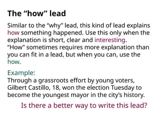 Similar to the “why” lead, this kind of lead explains
how something happened. Use this only when the
explanation is short, clear and interesting.
“How” sometimes requires more explanation than
you can fit in a lead, but when you can, use the
how.
Example:
Through a grassroots effort by young voters,
Gilbert Castillo, 18, won the election Tuesday to
become the youngest mayor in the city’s history.
The “how” lead
Is there a better way to write this lead?
 