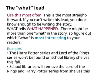 Use this most often. This is the most straight-
forward. If you can’t write this lead, you don’t
know enough to be writing the story.
WHAT tells WHAT HAPPENED. There might be
more than one “what” in the story, so figure out
which “what” is most interesting to your
readers.
Examples:
• The Harry Potter series and Lord of the Rings
series won’t be found on school library shelves
this fall.
• School libraries will remove the Lord of the
Rings and Harry Potter series from shelves this
The “what” lead
 