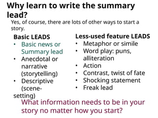 Why learn to write the summary
lead?
Yes, of course, there are lots of other ways to start a
story.
Basic LEADS
• Basic news or
Summary lead
• Anecdotal or
narrative
(storytelling)
• Descriptive
(scene-
setting)
Less-used feature LEADS
• Metaphor or simile
• Word play: puns,
alliteration
• Action
• Contrast, twist of fate
• Shocking statement
• Freak lead
What information needs to be in your
story no matter how you start?
 