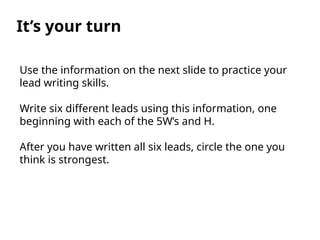 It’s your turn
Use the information on the next slide to practice your
lead writing skills.
Write six different leads using this information, one
beginning with each of the 5W’s and H.
After you have written all six leads, circle the one you
think is strongest.
 