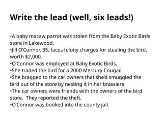Write the lead (well, six leads!)
•A baby macaw parrot was stolen from the Baby Exotic Birds
store in Lakewood.
•Jill O’Connor, 35, faces felony charges for stealing the bird,
worth $2,000.
•O’Connor was employed at Baby Exotic Birds.
•She traded the bird for a 2000 Mercury Cougar.
•She bragged to the car owners that she’d smuggled the
bird out of the store by nesting it in her brassiere.
•The car owners were friends with the owners of the bird
store. They reported the theft.
•O’Connor was booked into the county jail.
 