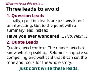 While we’re on this topic …
Three leads to avoid
1. Question Leads
Usually, question leads are just weak and
uninteresting. Get to the point with a
summary lead instead.
Have you ever wondered … (No. Next…)
2. Quote Leads
Quotes need context. The reader needs to
know who’s speaking. Seldom is a quote so
compelling and well-said that it can set the
tone and focus for the whole story.
Just don’t write these leads.
 