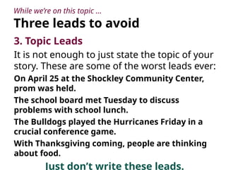 While we’re on this topic …
Three leads to avoid
3. Topic Leads
It is not enough to just state the topic of your
story. These are some of the worst leads ever:
On April 25 at the Shockley Community Center,
prom was held.
The school board met Tuesday to discuss
problems with school lunch.
The Bulldogs played the Hurricanes Friday in a
crucial conference game.
With Thanksgiving coming, people are thinking
about food.
Just don’t write these leads.
 