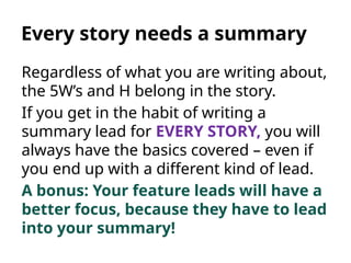Every story needs a summary
Regardless of what you are writing about,
the 5W’s and H belong in the story.
If you get in the habit of writing a
summary lead for EVERY STORY, you will
always have the basics covered – even if
you end up with a different kind of lead.
A bonus: Your feature leads will have a
better focus, because they have to lead
into your summary!
 