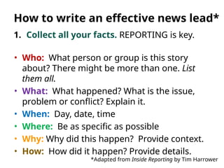 1. Collect all your facts. REPORTING is key.
• Who: What person or group is this story
about? There might be more than one. List
them all.
• What: What happened? What is the issue,
problem or conflict? Explain it.
• When: Day, date, time
• Where: Be as specific as possible
• Why: Why did this happen? Provide context.
• How: How did it happen? Provide details.
*Adapted from Inside Reporting by Tim Harrower
How to write an effective news lead*
 