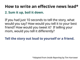 2. Sum it up, boil it down.
If you had just 10 seconds to tell the story, what
would you say? How would you tell it to your best
friend? How would you tweet it? If telling your
mom, would you tell it differently?
Tell the story out loud to yourself or a friend.
*Adapted from Inside Reporting by Tim Harrower
How to write an effective news lead*
 