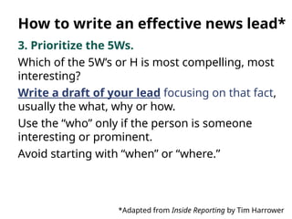 3. Prioritize the 5Ws.
Which of the 5W’s or H is most compelling, most
interesting?
Write a draft of your lead focusing on that fact,
usually the what, why or how.
Use the “who” only if the person is someone
interesting or prominent.
Avoid starting with “when” or “where.”
*Adapted from Inside Reporting by Tim Harrower
How to write an effective news lead*
 