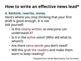 4. Rethink, rewrite, revise.
Here’s where you stop thinking that your first
draft is good enough. It is not.
Ask yourself:
• Is this clearly written so everyone can
understand it?
• Is it in the active voice? (Who did what to
whom?)
• Are there extra words you don’t need?
• Will this grab the readers and make them
want to keep reading?
*Adapted from Inside Reporting by Tim Harrower
How to write an effective news lead*
 