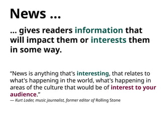 News …
… gives readers information that
will impact them or interests them
in some way.
“News is anything that's interesting, that relates to
what's happening in the world, what's happening in
areas of the culture that would be of interest to your
audience.”
— Kurt Loder, music journalist, former editor of Rolling Stone
 