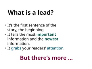 What is a lead?
• It’s the first sentence of the
story, the beginning.
• It tells the most important
information and the newest
information.
• It grabs your readers’ attention.
But there’s more …
 