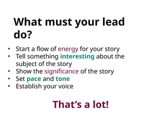 What must your lead
do?
• Start a flow of energy for your story
• Tell something interesting about the
subject of the story
• Show the significance of the story
• Set pace and tone
• Establish your voice
That’s a lot!
 