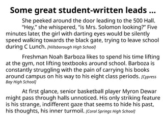 She peeked around the door leading to the 500 Hall.
“Hey,” she whispered, “is Mrs. Solomon looking?” Five
minutes later, the girl with darting eyes would be silently
speed walking towards the black gate, trying to leave school
during C Lunch. [Hillsborough High School]
Freshman Noah Barboza likes to spend his time lifting
at the gym, not lifting textbooks around school. Barboza is
constantly struggling with the pain of carrying his books
around campus on his way to his eight class periods. [Cypress
Bay High School]
At first glance, senior basketball player Myron Dewar
might pass through halls unnoticed. His only striking feature
is his strange, indifferent gaze that seems to hide his past,
his thoughts, his inner turmoil. [Coral Springs High School]
Some great student-written leads …
 