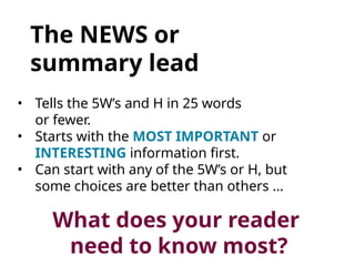 The NEWS or
summary lead
• Tells the 5W’s and H in 25 words
or fewer.
• Starts with the MOST IMPORTANT or
INTERESTING information first.
• Can start with any of the 5W’s or H, but
some choices are better than others …
What does your reader
need to know most?
 