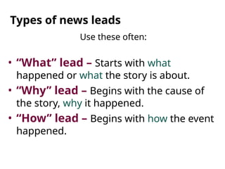 Types of news leads
Use these often:
• “What” lead – Starts with what
happened or what the story is about.
• “Why” lead – Begins with the cause of
the story, why it happened.
• “How” lead – Begins with how the event
happened.
 