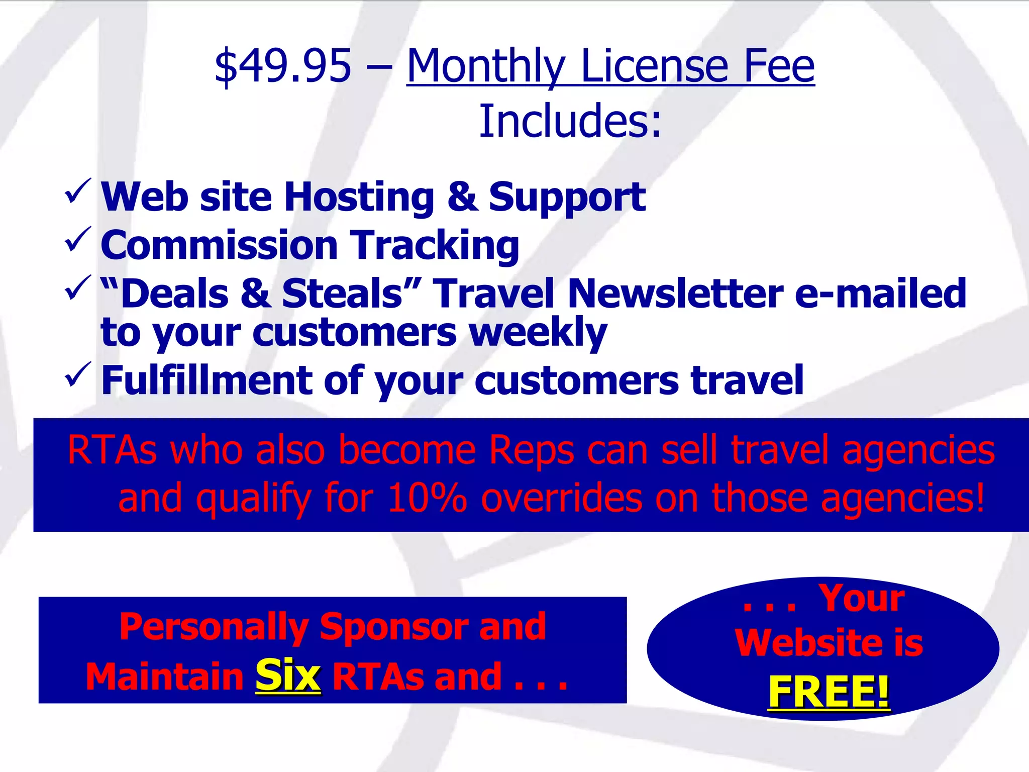 Personally Sponsor and Maintain  Six  RTAs and . . .   . . .  Your Website is FREE! $49.95 –  Monthly License Fee Includes: Web site Hosting & Support Commission Tracking “ Deals & Steals” Travel Newsletter e-mailed to your customers weekly Fulfillment of your customers travel RTAs who also become Reps can sell travel agencies and qualify for 10% overrides on those agencies! 