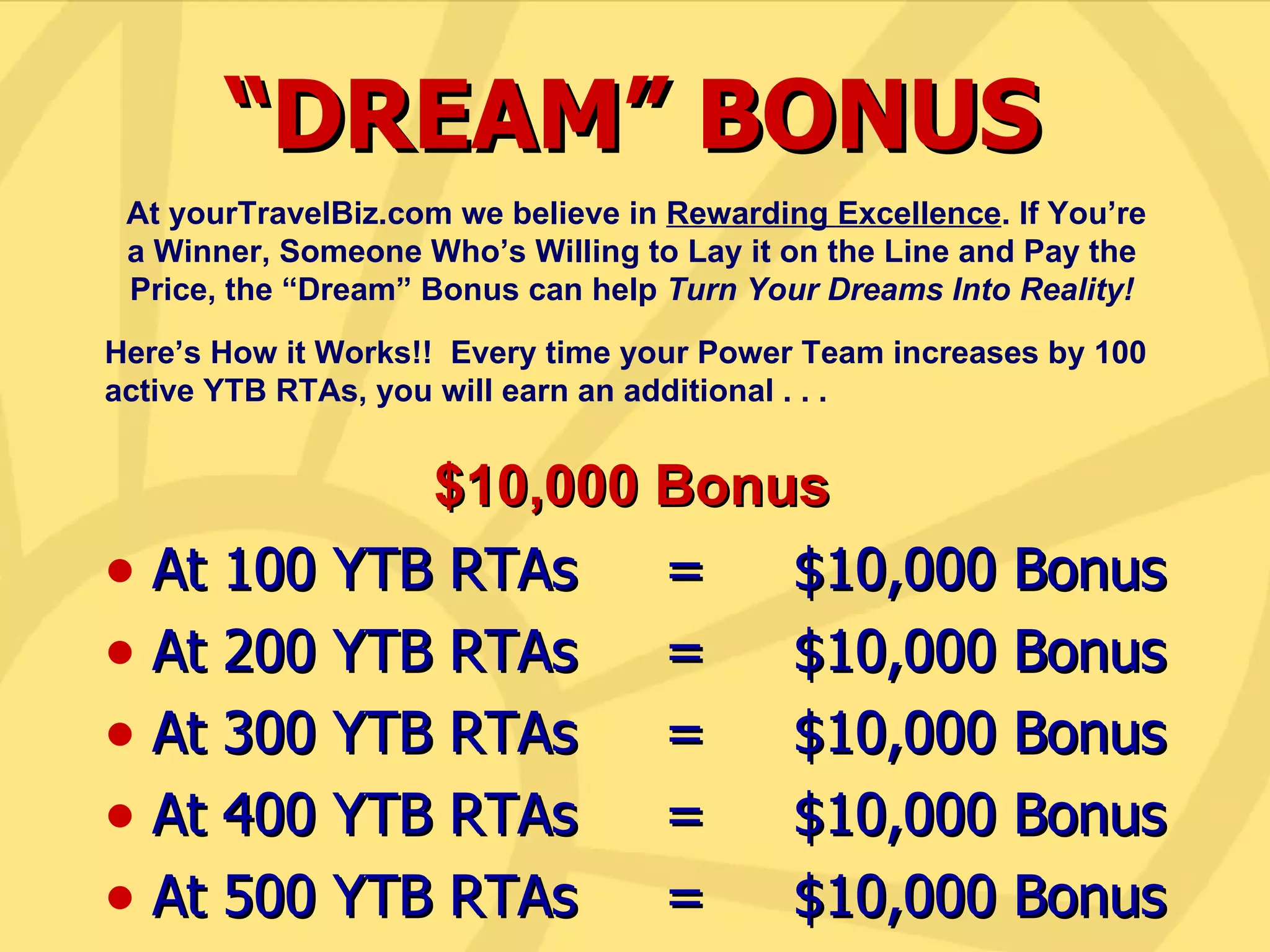 At 100 YTB RTAs  =  $10,000 Bonus At 200 YTB RTAs  =  $10,000 Bonus At 300 YTB RTAs  =  $10,000 Bonus At 400 YTB RTAs  =  $10,000 Bonus At 500 YTB RTAs  =  $10,000 Bonus “ DREAM” BONUS At yourTravelBiz.com we believe in  Rewarding Excellence . If You’re a Winner, Someone Who’s Willing to Lay it on the Line and Pay the Price, the “Dream” Bonus can help  Turn Your Dreams Into Reality! Here’s How it Works!!  Every time your Power Team increases by 100 active YTB RTAs, you will earn an additional . . . $10,000 Bonus 