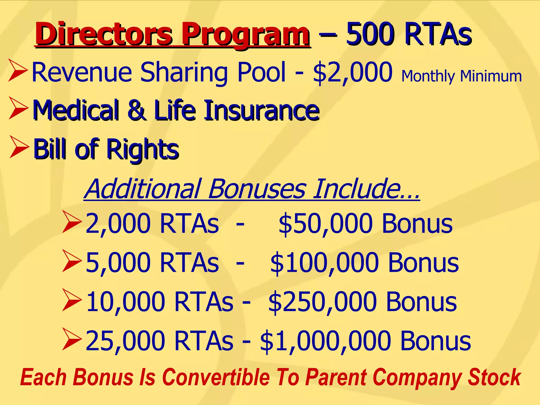 Directors Program  – 500 RTAs Additional Bonuses Include… 2,000 RTAs  -  $50,000 Bonus 5,000 RTAs  -  $100,000 Bonus 10,000 RTAs -  $250,000 Bonus 25,000 RTAs - $1,000,000 Bonus Revenue Sharing Pool - $2,000  Monthly Minimum Medical & Life Insurance Bill of Rights Each Bonus Is Convertible To Parent Company Stock 