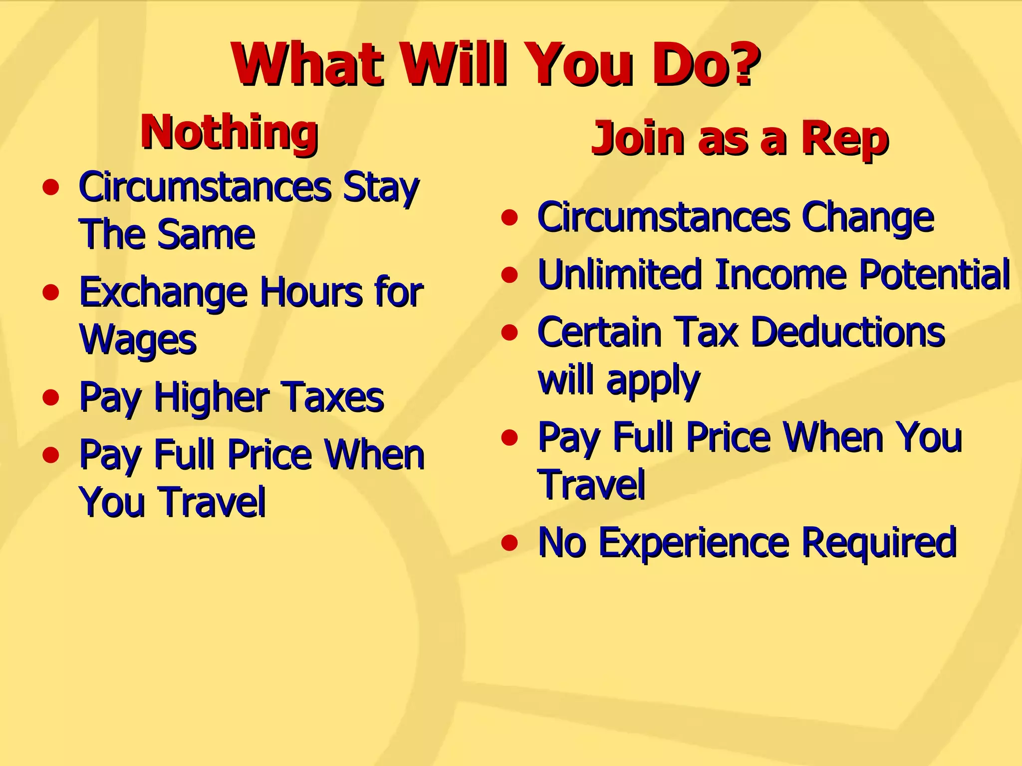 What Will You Do? Circumstances Stay The Same Exchange Hours for Wages Pay Higher Taxes Pay Full Price When You Travel Circumstances Change Unlimited Income Potential Certain Tax Deductions will apply Pay Full Price When You Travel No Experience Required Nothing Join as a Rep 