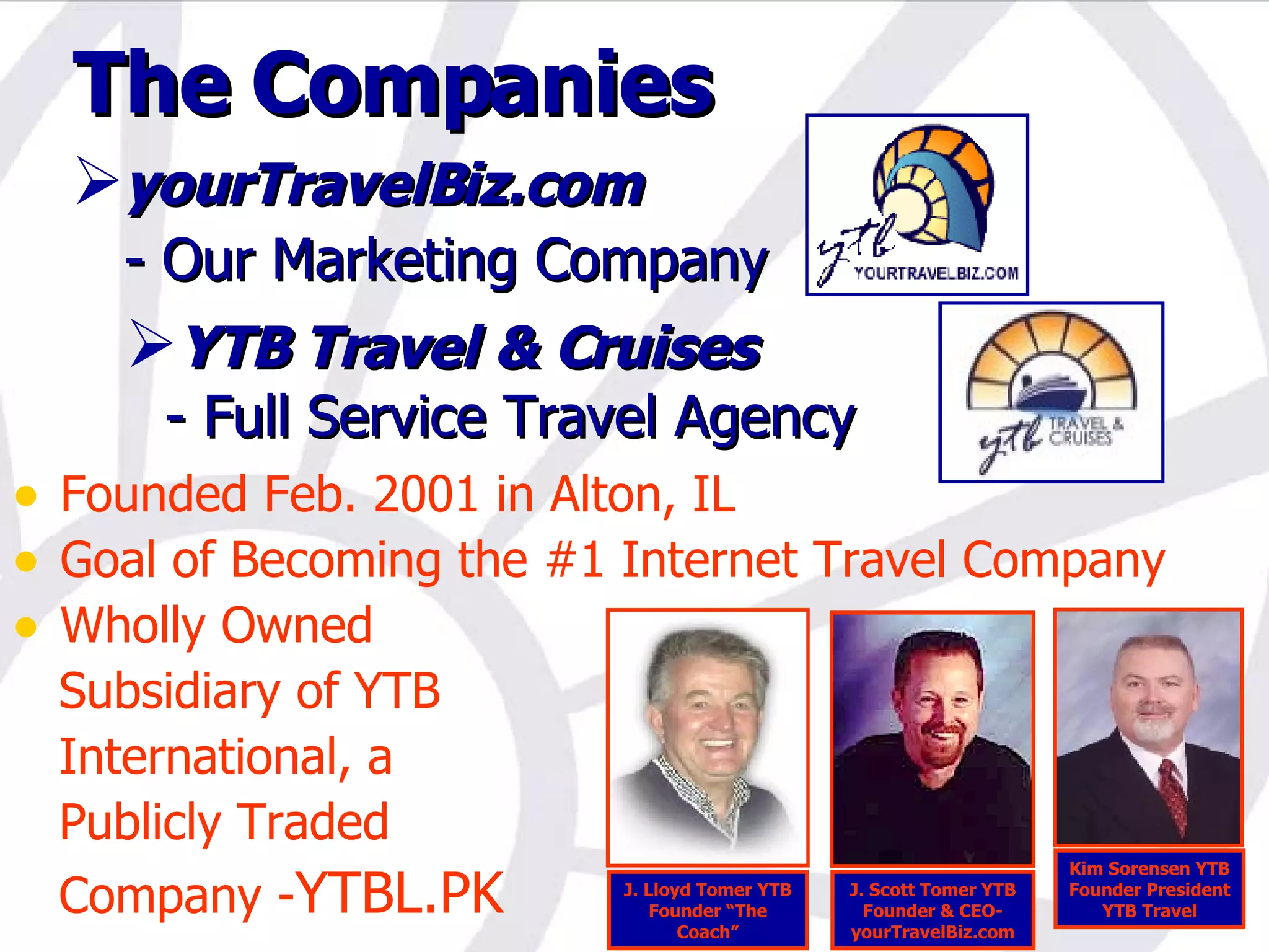 The Companies yourTravelBiz.com - Our Marketing Company YTB Travel & Cruises   - Full Service Travel Agency Founded Feb. 2001 in Alton, IL Goal of Becoming the #1 Internet Travel Company Wholly Owned  Subsidiary of YTB International, a Publicly Traded Company - YTBL.PK J. Lloyd Tomer YTB Founder “The Coach” J. Scott Tomer YTB Founder & CEO- yourTravelBiz.com Kim Sorensen YTB Founder President YTB Travel 